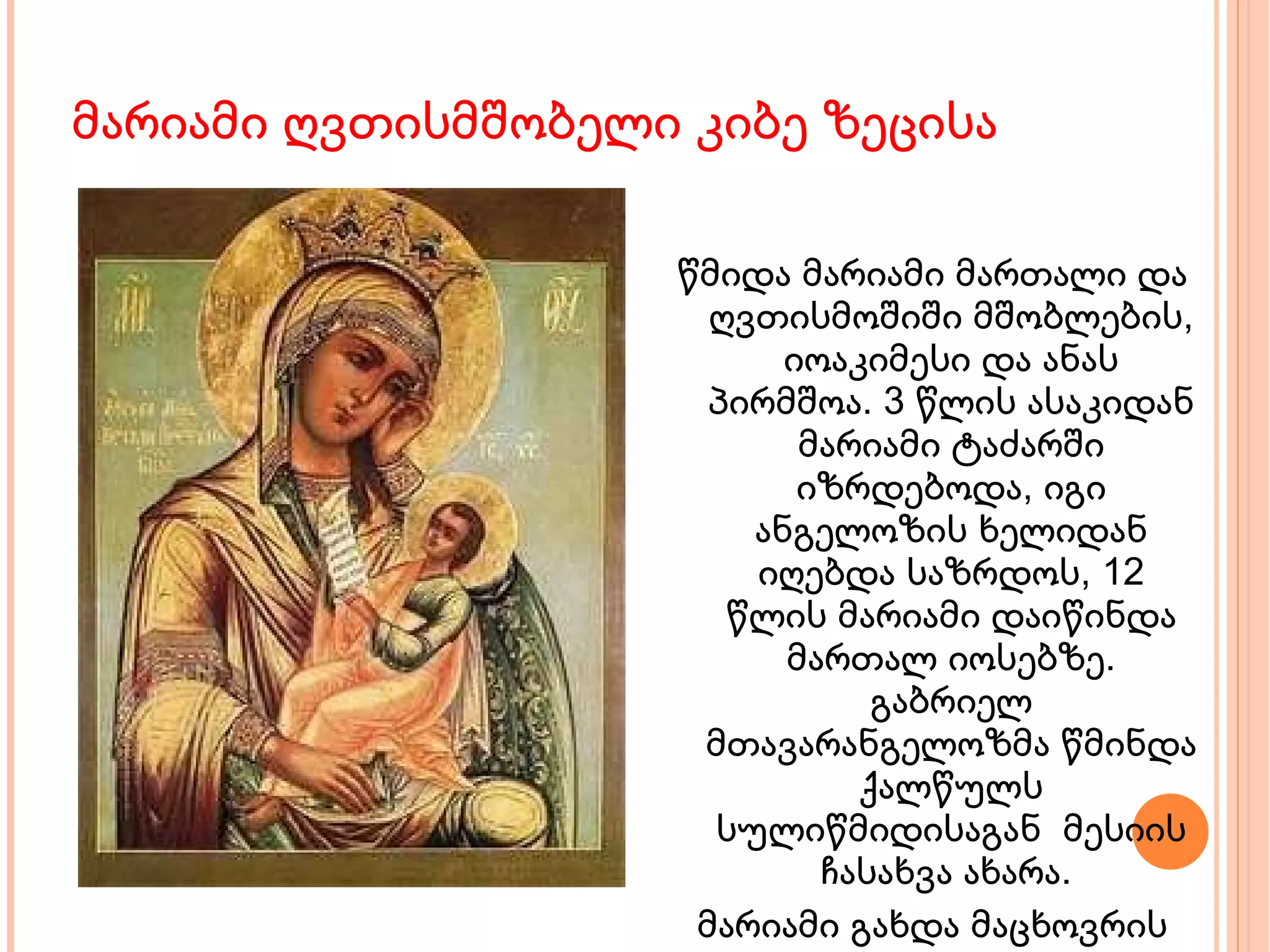 მარიამი ღვთისმშობელი კიბე ზეცისა წმიდა მარიამი მართალი და ღვთისმოშიში მშობლების, იოაკიმესი და ანას პირმშოა. 3 წლის ასაკიდან მარიამი ტაძარში იზრდებოდა, იგი ანგელოზის ხელიდან იღებდა საზრდოს, 12 წლის მარიამი დაიწინდა მართალ იოსებზე. გაბრიელ მთავარანგელოზმა წმინდა ქალწულს სულიწმიდისაგან  მესიის ჩასახვა ახარა.  მარიამი გახდა მაცხოვრის დედა 