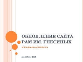 ОБНОВЛЕНИЕ САЙТА  РАМ ИМ. ГНЕСИНЫХ www.gnesin-academy.ru Декабрь 2009 