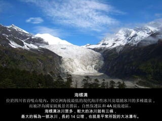 海螺溝 位於四川省貢嘎山境內，因亞洲海拔最低的現代海洋性冰川及環繞冰川的多種溫泉 ， 而被評為國家級風景名勝區、自然保護區和 4A 級旅遊區。 海螺溝冰川眾多，較大的冰川就有三條， 最大的稱為一號冰川，長約 14 公理，也就是平常所說的大冰瀑布。 