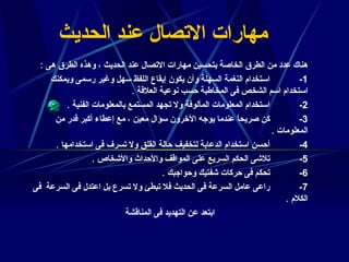 مهارات الاتصال عند الحديث هناك عدد من الطرق الخاصة بتحسين مهارات الاتصال عند الحديث ، وهذه الطرق هى  :  1-              استخدام النغمة السهلة وأن يكون إيقاع اللفظ سهل وغير رسمى ويمكنك استخدام اسم الشخص فى المخاطبة حسب نوعية العلاقة  .  2-              استخدام المعلومات المألوفة ولا تجهد المستمع بالمعلومات الفنية  .  3-              كن صريحاً عندما يوجه الآخرون سؤال معين ، مع إعطاء أكبر قدر من المعلومات  .  4-              أحسن استخدام الدعابة لتخفيف حالة القلق ولا تسرف فى استخدامها  .  5-              تلاشى الحكم السريع على المواقف والأحداث والأشخاص  .  6-              تحكم فى حركات شفتيك وحواجبك  .  7-              راعى عامل السرعة فى الحديث فلا تبطئ ولا تسرع بل اعتدل فى السرعة   فى الكلام  .  ابتعد عن التهديد فى المناقشة  