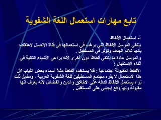 تابع مهارات استعمال اللغة الشفوية أ -  استعمال الألفاظ  ينتقي المرسل الألفاظ التي يرغب في استعمالها في قناة الاتصال لاعتقاده بأنها تلائم الهدف وتؤثر في المستقبل  .  والمرسل عادة ما ينتقي ألفاظاً دون أخرى لأنه يراعي الأشياء التالية في أثناء الاستقبال  :  الألفاظ المقبولة اجتماعياً  :  فلا يستخدم ألفاظاً مثلاً أسماء بعض الثياب لأن هذا الاستعمال لا يقره مجتمع المستقبلين للغة الشفوية العربية ، ومقابل ذلك نراه يستعمل الألفاظ الدالة على الأخلاق والدين والفضائل لأنه يعرف أنها مقبولة ولها وقع إيجابي على المستقبل  .  