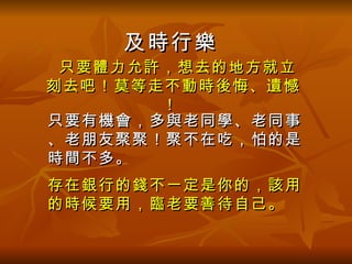 只要體力允許，想去的地方就立刻去吧！莫等走不動時後悔、遺憾！   存在銀行的錢不一定是你的，該用的時候要用，臨老要善待自己。  只要有機會，多與老同學、老同事、老朋友聚聚！聚不在吃，怕的是時間不多。   及時行樂 