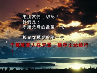 老朋友們，切記！ 我們是： 孝順父母的最後一代！ 被兒女拋棄的第一代！ 千萬莫要人在天堂，錢存土地銀行！ 