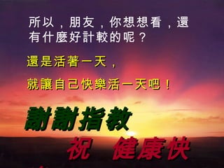 所以 ， 朋友 ， 你想想 看，還 有什 麼 好 計較 的呢 ？ 還 是活 著 一天 ， 就讓自己快樂活 一天吧 ！ 謝謝指教   祝  健康快樂 