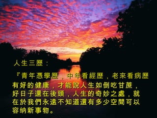 人生三歷： 『青 年 憑 學歷，中年看經歷， 老來 看病歷。 』 有好的健康，才能說人生如倒吃甘蔗，好日子還在後頭，人生的奇妙之 處 ，就在 於 我 們 永 遠 不知道 還 有多少空 間 可以容纳新事物 。 