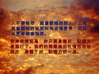 人不要抱怨 ， 越喜 歡 抱怨的人 ， 上帝就 會開 他的玩笑叫他活得更 長， 因此也更有 機會 抱怨 。 快 樂 非常容易 ， 你只要身 體 好 ，記憶 力差就行了 。 我 們的問 题就出在情形恰恰相反 ， 身 體 不好 ，記憶 力却一流 。 