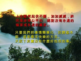 人生 縱 然起伏不 斷， 加加 減減，終 究是非常公平的 ，絕對 没有永 遠 的输家或永 遠 的赢家 。 只要我 們 把事情 簡單 化 ，回歸 基本面 ，這 是 尋 求快 樂 的方法 。 天底下其 實 没有什 麼 好抱怨的事 。 