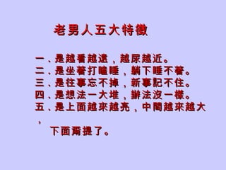 老男人五大特徵 一 . 是越看越遠，越尿越近。 二 . 是坐著打瞌睡，躺下睡不著。 三 . 是往事忘不掉，新事記不住。 四 . 是想法一大堆，辦法沒一樣。 五 . 是上面越來越亮，中間越來越大， 下面甭提了。 