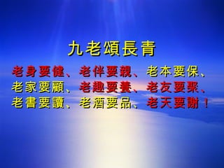 九老頌長青 老身要健、老伴要親、 老本要保、 老家要顧、 老趣要養、老友要聚、 老書要讀、老酒要品、 老天要謝！ 