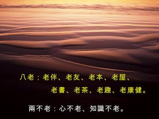 八老：老伴、老友、老本、老屋、 老書、老茶、老趣、老康健。 兩不老：心不老、知識不老。 