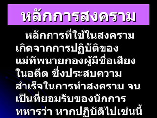 หลักการสงคราม หลักการที่ใช้ในสงคราม เกิดจากการปฏิบัติของแม่ทัพนายกองผู้มีชื่อเสียงในอดีต ซึ่งประสบความสำเร็จในการทำสงคราม จนเป็นที่ยอมรับของนักการทหารว่า หากปฏิบัติไปเช่นนี้แล้วจะได้ชัยชนะแก่ข้าศึก กรมยุทธศึกษาทหาร 
