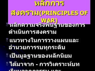 หลักการสงคราม (PRINCIPLES OF WAR) หลักความจริงพื้นฐานของการดำเนินการสงคราม แนวทางในการวางแผนและอำนวยการรบทุกระดับ เป็นมูลฐานของหลักนิยม ได้มาจาก  -  การวิเคราะห์บทเรียนจากการรบ และ    -  การคาดการณ์สภาพสงครามที่จะเกิด 