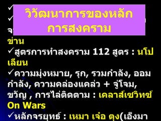 ตำราพิชัยสงคราม  13  บท  :  ซุนวู หลักการเลี้ยงกองทัพโดยแสวงหาจากภูมิประเทศ  :  ฮันนิบาล / เจ็งกีสข่าน สูตรการทำสงคราม  112  สูตร  :  นโปเลียน ความมุ่งหมาย ,  รุก ,  รวมกำลัง ,  ออมกำลัง ,  ความคล่องแคล่ว  +  จู่โจม ,  ขวัญ  ,  การไล่ติดตาม  :  เคลาส์เซวิทซ์  On Wars หลักจรยุทธ์  :  เหมา เจ๋อ ตุง ( เอ็งมาข้ามุด เอ็งหยุดข้าแหย่ เอ็งแย่ข้าตี เอ็งหนีข้าติดตาม ) วิวัฒนาการของหลักการสงคราม 