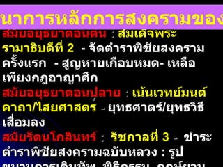 ยุคตำราพิชัยสงคราม   :   สมัยอยุธยาตอนต้น   :  สมเด็จพระรามาธิบดีที่  2   -  จัดตำราพิชัยสงครามครั้งแรก  -  สูญหายเกือบหมด -  เหลือเพียงกฎอาญาศึก สมัยอยุธยาตอนปลาย   :  เน้นเวทย์มนต์คาถา / ไสยศาสตร ์  -  ยุทธศาตร์ / ยุทธวิธีเสื่อมลง สมัยรัตนโกสินทร์  :  รัชกาลที่  3  -  ชำระตำราพิชัยสงครามฉบับหลวง  :   รูปขบวนการเดินทัพ ,  พิธีกรรม ,  ฤกษ์ยาม  ,  ลักษณะกลศึก  21  ประการ  วิวัฒนาการหลักการสงครามของไทย 