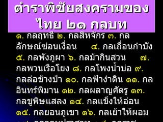 ตำราพิชัยสงครามของไทย ๒๑ กลบท ๑ .   กลฤทธี  ๒ .   กลสีหจักร  ๓ .   กลลักษณ์ซ่อนเงื่อน  ๔ .   กลเถื่อนกำบัง  ๕ .   กลพังภูผา  ๖ .   กลม้ากินสวน  ๗ .   กลพวนเรือโยง  ๘ .   กลโพงน้ำบ่อ  ๙ .   กลล่อช้างป่า  ๑๐ .   กลฟ้างำดิน  ๑๑ .   กลอินทร์พิมาน  ๑๒ .   กลผลาญศัตรู  ๑๓ .   กลชูพิษแสลง  ๑๔ .   กลแข็งให้อ่อน  ๑๕ .   กลยอนภูเขา  ๑๖ .   กลเย้าให้ผอม  ๑๗ .   กลจอมปราสาท  ๑๘ .   กลราชปัญญา  ๑๙ .   กลฟ้าสนั่นเสียง  ๒๐ .   กลเรียงหลักยืน  ๒๑ .   กลปืนพระราม 