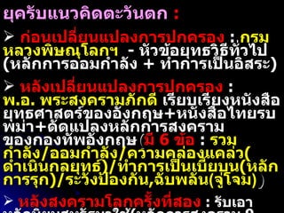 วิวัฒนาการหลักการสงครามของไทย  ( ต่อ ) ยุครับแนวคิดตะวันตก   :  ก่อนเปลี่ยนแปลงการปกครอง   :  กรมหลวงพิษณุโลกฯ   -  หัวข้อยุทธวิธีทั่วไป ( หลักการออมกำลัง  +  ทำการเป็นอิสระ )  หลังเปลี่ยนแปลงการปกครอง   :  พ . อ .  พระสงครามภักดี  เรียบเรียงหนังสือยุทธศาสตร์ของอังกฤษ + หนังสือไทยรบพม่า + ดัดแปลงหลักการสงครามของกองทัพอังกฤษ ( มี  6  ข้อ   :  รวมกำลัง / ออมกำลัง / ความคล่องแคล่ว ( ดำเนินกลยุทธ์ )/ ทำการเป็นเบี้ยบน ( หลักการรุก )/ ระวังป้องกัน , ฉับพลัน ( จู่โจม ) ) หลังสงครามโลกครั้งที่สอง   :  รับเอาหลักนิยมสหรัฐมาใช้ ( หลักการสงคราม  9  ข้อ )  เพิ่ม หลักการต่อสู้เบ็ดเสร็จ ในปี  2528   