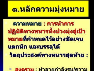 ๑ . หลักความมุ่งหมาย ความหมาย   :  การนำการปฏิบัติทางทหารทั้งปวงมุ่งสู่เป้าหมาย ที่กำหนดไว้อย่างชัดเจน   แตกหัก และบรรลุได้ วัตถุประสงค์ทางทหารสุดท้าย  :  สงคราม   :  ทำลายกำลังรบ / ความตั้งใจในการรบข้าศึก มิใช่สงคราม   :  กำหนดได้ยาก / แต่ต้องชัดเจนแต่เริ่มต้น 