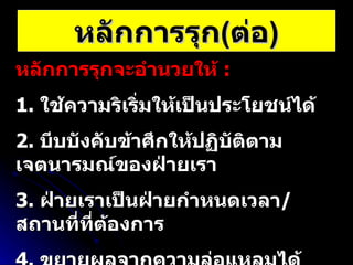 หลักการรุก ( ต่อ ) หลักการรุกจะอำนวยให้  :   1.  ใช้ความริเริ่มให้เป็นประโยชน์ได้ 2.  บีบบังคับข้าศึกให้ปฏิบัติตามเจตนารมณ์ของฝ่ายเรา 3.  ฝ่ายเราเป็นฝ่ายกำหนดเวลา / สถานที่ที่ต้องการ 4.  ขยายผลจากความล่อแหลมได้ 5.  ตอบสนองต่อสถานการณ์ที่เปลี่ยนแปลงไปได้อย่างรวดเร็ว 