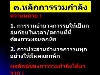 ๓ . หลักการรวมกำลัง ความหมาย  :  1.  การรวมอำนาจการรบให้เป็นกลุ่มก้อนในเวลา / สถานที่ที่ต้องการผลแตกหัก 2.  การประสานอำนาจการรบทุกอย่างให้มีผลแตกหัก ผลลัพธ์ของการรวมกำลังได้มาจาก  :  1.  การผสมผสานอำนาจการรบ 2.  การประยุกต์ใช้หลักการสงครามข้ออื่นๆ  