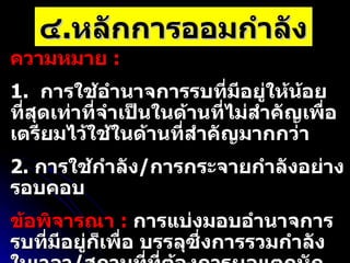 ๔ . หลักการออมกำลัง ความหมาย  :  1.  การใช้อำนาจการรบที่มีอยู่ให้น้อยที่สุดเท่าที่จำเป็นในด้านที่ไม่สำคัญเพื่อเตรียมไว้ใช้ในด้านที่สำคัญมากกว่า 2.  การใช้กำลัง / การกระจายกำลังอย่างรอบคอบ ข้อพิจารณา  :   การแบ่งมอบอำนาจการรบที่มีอยู่ก็เพื่อ บรรลุซึ่งการรวมกำลังในเวลา / สถานที่ที่ต้องการผลแตกหักอื่นในสนามรบ ภารกิจโดยทั่วไปที่ใช้หลักการออมกำลัง   :  เข้าตีจำกัด  /  ตั้งรับ  /  รบหน่วงเวลา  /  ลวง  /  ร่นถอย 