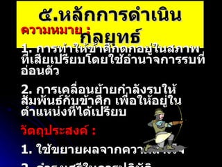 ๕ . หลักการดำเนินกลยุทธ์ ความหมาย  :   1.  การทำให้ข้าศึกตกอยู่ในสภาพที่เสียเปรียบโดยใช้อำนาจการรบที่อ่อนตัว 2.  การเคลื่อนย้ายกำลังรบให้สัมพันธ์กับข้าศึก เพื่อให้อยู่ในตำแหน่งที่ได้เปรียบ วัตถุประสงค์  : 1.  ใช้ขยายผลจากความสำเร็จ 2.  ดำรงเสรีในการปฏิบัติ 3.  ลดความล่อแหลม 