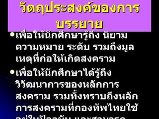 วัตถุประสงค์ของการบรรยาย เพื่อให้นักศึกษารู้ถึง นิยาม ความหมาย ระดับ รวมถึงมูลเหตุที่ก่อให้เกิดสงคราม เพื่อให้นักศึกษาได้รู้ถึง วิวัฒนาการของหลักการสงคราม รวมทั้งทราบถึงหลักการสงครามที่กองทัพไทยใช้อยู่ในปัจจุบัน และสามารถวิเคราะห์ เหตุการณ์สงครามในอดีตว่าได้ใช้หลักการสงครามอย่างไรบ้าง 