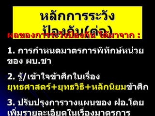 หลักการระวังป้องกัน ( ต่อ ) ผลของการระวังป้องกัน ได้มาจาก  :  1.  การกำหนดมาตรการพิทักษ์หน่วยของ ผบ . ชา 2.  รู้ / เข้าใจข้าศึกในเรื่อง  ยุทธศาสตร์ + ยุทธวิธี + หลักนิยม ข้าศึก 3.  ปรับปรุงการวางแผนของ ฝอ . โดยเพิ่มรายละเอียดในเรื่องมาตรการ รปภ . 4.  ใช้กระบวนการจัดการความเสี่ยง 