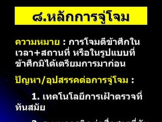 ๘ . หลักการจู่โจม ความหมาย   :  การโจมตีข้าศึกในเวลา + สถานที่ หรือในรูปแบบที่ข้าศึกมิได้เตรียมการมาก่อน ปัญหา / อุปสรรคต่อการจู่โจม   :  1.  เทคโนโลยีการเฝ้าตรวจที่ทันสมัย 2.  ระบบการติดต่อสื่อสารที่ทันสมัย 
