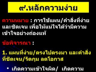 ๙ . หลักความง่าย ความหมาย   :  การใช้แผน / คำสั่งที่ง่าย และชัดเจน เพื่อให้แน่ใจได้ว่ามีความเข้าใจอย่างถ่องแท้ ข้อพิจารณา   :  1.  แผนที่ง่าย / ตรงไปตรงมา และคำสั่งที่ชัดเจน / รัดกุม ลดโอกาส เกิดความเข้าใจผิด /  เกิดความสับสน 2.  แผนที่ง่าย แต่ทันเวลา ดีกว่า แผนที่ยุ่งยากซับซ้อน แต่ทำไม่ทัน 