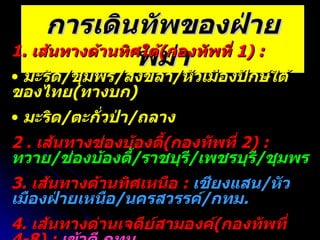 การเดินทัพของฝ่ายพม่า 1.  เส้นทางด้านทิศใต้ ( กองทัพที่  1) :  มะริด / ชุมพร / สงขลา / หัวเมืองปักษ์ใต้ของไทย ( ทางบก ) มะริด / ตะกั่วป่า / ถลาง 2 .  เส้นทางช่องบ้องตี้ ( กองทัพที่  2)   :  ทวาย / ช่องบ้องตี้ / ราชบุรี / เพชรบุรี / ชุมพร 3.  เส้นทางด้านทิศเหนือ  :  เชียงแสน / หัวเมืองฝ่ายเหนือ / นครสวรรค์ / กทม . 4.  เส้นทางด่านเจดีย์สามองค์ ( กองทัพที่  4-8)   :  เข้าตี กทม . 5.  เส้นทางด่านแม่ละเมา ( กองทัพที่  9) :  ตาก / กำแพงเพชร / นครสวรรค์ 