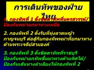 การเดินทัพของฝ่ายไทย 1.  กองทัพที่  1  ตั้งขัดตาทัพที่นครสวรรค์ / ป้องกันพม่ายกมาทางเหนือ 2.  กองทัพที่  2  ตั้งรับที่ทุ่งลาดหญ้า กาญจนบุรี ต่อสู้กับกองทัพพม่าที่ยกมาทางด้านพระเจดีย์สามองค์ 3.  กองทัพที่  3  ตั้งขัดตาทัพที่ราชบุรี ป้องกันพม่ายกทัพขึ้นมาทางด้านทิศใต้ / ป้องกันเส้นทางลำเลียงให้กองทัพที่  2 4.  กองทัพที่  4  ( ทัพหลวง )  เป็นกองหนุนตั้งอยู่ที่กรุงเทพฯ พร้อมยกไปช่วยทั้งทางด้านเหนือ / ตะวันตก / ใต้ 