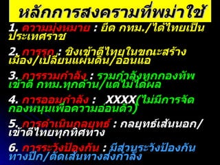 หลักการสงครามที่พม่าใช้ 1.  ความมุ่งหมาย   :  ยึด กทม ./ ได้ไทยเป็นประเทศราช 2.  การรุก   :  ชิงเข้าตีไทยในขณะสร้างเมือง / เปลี่ยนแผ่นดิน / อ่อนแอ 3.  การรวมกำลัง   :  รวมกำลังทุกกองทัพเข้าตี กทม . ทุกด้าน / แต่ไม่ได้ผล 4.  การออมกำลัง   :  XXXX ( ไม่มีการจัดกองหนุนเพื่อความอ่อนตัว ) 5.  การดำเนินกลยุทธ์   :  กลยุทธ์เส้นนอก / เข้าตีไทยทุกทิศทาง 6.  การระวังป้องกัน   :  มีส่วนระวังป้องกันทางปีก / ตัดเส้นทางส่งกำลัง 7.  การจู่โจม   :  ชิงกระทำก่อนโดยหวังให้ไทยตั้งตัวไม่ทัน   8.  ความง่าย   :  XXXXXXXXXX  ( แผน / การปฏิบัติยุ่งยากซับซ้อน ) 9.  เอกภาพในการบังคับบัญชา   : XXXX  ( ยากต่อการควบคุม / สั่งการ ) 