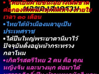 ผลของสงคราม ไทยเป็นฝ่ายชนะอย่างเด็ดขาดต่อกองทัพพม่าทุกทิศทาง ภายในเวลา ๑๐ เดือน ไทยได้หัวเมืองมลายูเป็นประเทศราช ได้ปืนใหญ่พระยาตานีมาไว้ ปัจจุบันตั้งอยู่หน้ากระทรวงกลาโหม เกิดวีรสตรีไทย  2  คน คือ คุณหญิงจัน และนางมุก ต่อมาได้บรรดาศักดิ์เป็น ท้าวเทพกษัตรี และท้าวศรีสุนทร 