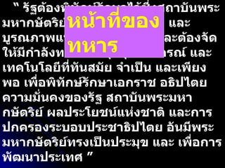 “  รัฐต้องพิทักษ์รักษาไว้ซึ่งสถาบันพระมหากษัตริย์ เอกราช อธิปไตย และบูรณภาพแห่งเขตอำนาจรัฐ และต้องจัดให้มีกำลังทหาร อาวุธยุทโธปกรณ์ และเทคโนโลยีที่ทันสมัย จำเป็น และเพียงพอ เพื่อพิทักษ์รักษาเอกราช อธิปไตย ความมั่นคงของรัฐ สถาบันพระมหากษัตริย์ ผลประโยชน์แห่งชาติ และการปกครองระบอบประชาธิปไตย อันมีพระมหากษัตริย์ทรงเป็นประมุข และ เพื่อการพัฒนาประเทศ ” รัฐธรรมนูญฯ พ . ศ .  ๒๕๕๐ มาตรา ๗๗ หน้าที่ของทหาร 
