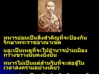 ทหารย่อมเป็นสิ่งสำคัญที่จะป้องกันรักษาพระราชอาณาเขต และเป็นเหตุที่จะให้อำนาจบ้านเมืองกว้างขวางมั่นคงยั่งยืน ทหารไม่เป็นแต่สำหรับที่จะต่อสู้ในเวลาสงครามอย่างเดียว ทหารย่อมเป็นหลักประกันห้ามการศึกสงครามมิให้เกิดมีได้ด้วย รัชกาลที่  ๕ 