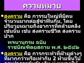 ความหมาย สงคราม  คือ การรบใหญ่ที่มีคนจำนวนมากต่อสู้ฆ่าฟันกัน ,  โดยปริยายหมายถึงอาการที่คล้ายคลึงเช่นนั้น เช่น สงครามชีวิต สงครามปาก พจนานุกรม ฉบับราชบัณฑิตยสถาน พ . ศ .  ๒๕๔๒   สงคราม  คือ การกระทำที่ฝ่ายต่างๆที่มากกว่าหรือเท่ากับ  2   ฝ่ายขึ้นไปกระทำการล้มล้างกัน มุ่งหมายให้ฝ่ายตรงข้ามเกิดความเสียหาย ซึ่งแต่ละฝ่ายที่ร่วมสงคราม จะ ทราบว่าผู้ใดอยู่ฝ่ายตรงข้าม วิกีพีเดีย 
