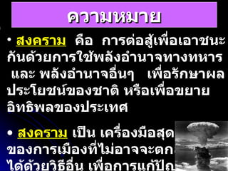 ความหมาย สงคราม   คือ  การต่อสู้เพื่อเอาชนะกันด้วยการใช้พลังอำนาจทางทหาร  และ พลังอำนาจอื่นๆ  เพื่อรักษาผลประโยชน์ของชาติ หรือเพื่อขยายอิทธิพลของประเทศ สงคราม   เป็น เครื่องมือสุดท้ายของการเมืองที่ไม่อาจจะตกลงกันได้ด้วยวิธีอื่น เพื่อการแก้ปัญหาระหว่างประเทศ   