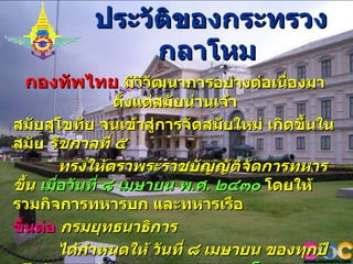 ประวัติของกระทรวงกลาโหม   กองทัพไทย   มีวิวัฒนาการอย่างต่อเนื่องมาตั้งแต่สมัยน่านเจ้า สมัยสุโขทัย   จนเข้าสู่การจัดสมัยใหม่ เกิดขึ้นในสมัย   รัชกาลที่ ๕   ทรงให้ตราพระราชบัญญัติจัดการทหารขึ้น   เมื่อวันที่ ๘ เมษายน พ . ศ .  ๒๔๓๐   โดยให้รวมกิจการทหารบก และทหารเรือ ขึ้นต่อ   กรมยุทธนาธิการ     ได้กำหนดให้ วันที่ ๘ เมษายน ของทุกปี เป็นวันสถาปนา   กระทรวงกลาโหม   