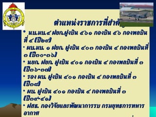 ตำแหน่งราชการที่สำคัญ นบ . มบ . ๔ ฝยก . ฝูงบิน ๕๖๑ กองบิน ๕๖ กองพลบินที่ ๔  ( ปี๒๙ ) ผบ . มบ .  ๑ ฝยก .  ฝูงบิน ๔๐๓ กองบิน ๔ กองพลบินที่ ๓  ( ปี๓๐ - ๓๖ ) นยก .  ฝยก .  ฝูงบิน ๔๐๑ กองบิน ๔ กองพลบินที่ ๓  ( ปี๓๖ - ๓๗ ) รอง ผบ .  ฝูงบิน ๔๐๑ กองบิน ๔ กองพลบินที่ ๓  ( ปี๓๘ ) ผบ .  ฝูงบิน ๔๐๑ กองบิน ๔ กองพลบินที่ ๓  ( ปี๓๙ - ๔๑ ) ฝสธ .  กองวิจัยและพัฒนาการรบ กรมยุทธการทหารอากาศ รอง ผบ .  ฝ่ายเทคนิค กองบิน ๒๑ กองพลบินที่ ๒  ( ปี๔๔ - ๔๕ ) รอง ผบ .  ฝ่ายบริหาร กองบิน ๒๑ กองพลบินที่ ๒  ( ปี๔๕ - ๔๖ ) น . ฝสธ .  กองฝึก กองบัญชาการยุทธทางอากาศ  ( ปี๔๖ - ๔๗ ) รอง ผอ .  กองฝึก กองบัญชาการยุทธทางอากาศ  ( ปี๔๗ - ๔๘ ) รอง ผอ .  กองวิชายุทธศาสตร์  วิทยาลัยเสนาธิการทหาร  ( ปี๔๙ ) 
