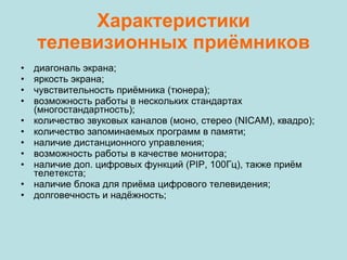 Характеристики телевизионных приёмников диагональ экрана; яркость экрана; чувствительность приёмника (тюнера); возможность работы в нескольких стандартах (многостандартность); количество звуковых каналов (моно, стерео (NICAM), квадро); количество запоминаемых программ в памяти; наличие дистанционного управления; возможность работы в качестве монитора; наличие доп. цифровых функций (PIP, 100Гц), также приём телетекста; наличие блока для приёма цифрового телевидения; долговечность и надёжность; 