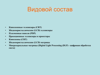 Видовой состав Кинескопные телевизоры (CRT) Жидкокристаллические (LCD) телевизоры Плазменные панели (PDP) Проекционные телевизоры и проекторы Кинескопы (CRT) Жидкокристаллические (LCD) матрицы Микрозеркальные матрицы (Digital Light Processing (DLP) - цифровая обработка света) 