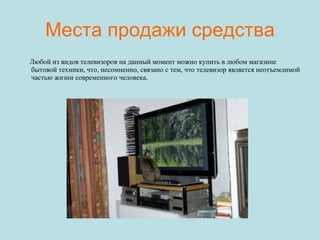 Места продажи средства Любой из видов телевизоров на данный момент можно купить в любом магазине бытовой техники, что, несомненно, связано с тем, что телевизор является неотъемлимой частью жизни современного человека. 