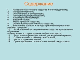 Содержание 1.      Название технического средства и его определение;  2.      История появления;  3.      Отличительные особенности;  4.      Принципы функционирования;  5.      Характерные параметры;  6.      Видовой состав;  7.      Места продажи средства;  8.      Ориентировочная стоимость средства;  9.      Возможные области и методы применения средства в учебном процессе;  10.     Возможные области применения средства в управлении обучением,  планировании и сопровождении учебного процесса;  11.     Виды используемых носителей, расходные материалы;  12.     Отличительные особенности носителей;  13.     Места продажи носителей;  14.     Ориентировочная стоимость носителей каждого вида  