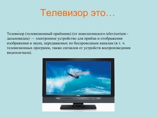 Телевизор это… Телеви́зор (телевизионный приёмник) (от новолатинского televisorium - дальновидец) — электронное устройство для приёма и отображения изображения и звука, передаваемых по беспроводным каналам (в т. ч. телевизионных программ, также сигналов от устройств воспроизведения видеосигнала). 