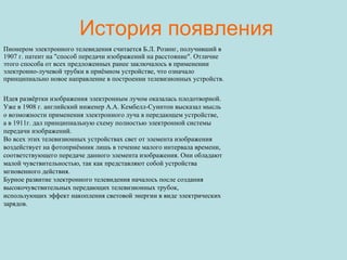 История появления Пионером электронного телевидения считается Б.Л. Розинг, получивший в 1907 г. патент на "способ передачи изображений на расстояние". Отличие этого способа от всех предложенных ранее заключалось в применении электронно-лучевой трубки в приёмном устройстве, что означало принципиально новое направление в построении телевизионных устройств. Идея развёртки изображения электронным лучом оказалась плодотворной. Уже в 1908 г. английский инженер А.А. Кембелл-Суинтон высказал мысль о возможности применения электронного луча в передающем устройстве, а в 1911г. дал принципиальную схему полностью электронной системы передачи изображений. Во всех этих телевизионных устройствах свет от элемента изображения воздействует на фотоприёмник лишь в течение малого интервала времени, соответствующего передаче данного элемента изображения. Они обладают малой чувствительностью, так как представляют собой устройства мгновенного действия. Бурное развитие электронного телевидения началось после создания высокочувствительных передающих телевизионных трубок, использующих эффект накопления световой энергии в виде электрических зарядов. 