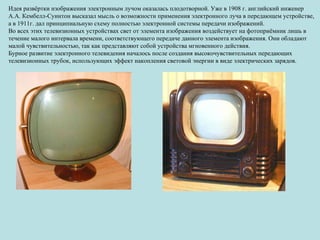Идея развёртки изображения электронным лучом оказалась плодотворной. Уже в 1908 г. английский инженер А.А. Кембелл-Суинтон высказал мысль о возможности применения электронного луча в передающем устройстве, а в 1911г. дал принципиальную схему полностью электронной системы передачи изображений. Во всех этих телевизионных устройствах свет от элемента изображения воздействует на фотоприёмник лишь в течение малого интервала времени, соответствующего передаче данного элемента изображения. Они обладают малой чувствительностью, так как представляют собой устройства мгновенного действия. Бурное развитие электронного телевидения началось после создания высокочувствительных передающих телевизионных трубок, использующих эффект накопления световой энергии в виде электрических зарядов. 