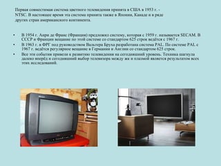 В 1954 г. Анри де Франс (Франция) предложил систему, которая с 1959 г. называется SECAM. В СССР и Франции вещание по этой системе со стандартом 625 строк ведётся с 1967 г. В 1963 г. в ФРГ под руководством Вальтера Бруха разработана система PAL. По системе PAL с 1967 г. ведётся регулярное вещание в Германии и Англии со стандартом 625 строк. Все эти события привели к развитию телевидения на сегодняшний уровень. Техника шагнула далеко вперёд и сегодняшний выбор телевизора между жк и плазмой является результатом всех этих исcледований. Первая совместимая система цветного телевидения принята в США в 1953 г. - NTSC. В настоящее время эта система принята также в Японии, Канаде и в ряде других стран американского континента.  