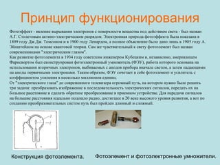 Принцип функционирования Фотоэффект - явление вырывания электронов с поверхности вещества под действием света - был назван А.Г. Столетовым актино-электрическим разрядом. Электронная природа фотоэффекта была показана в 1899 году Дж.Дж. Томсоном и в 1900 году Ленардом, а полное объяснение было дано лишь в 1905 году А. Эйнштейном на основе квантовой теории. Сам же чувствительный к свету фотоэлемент был назван современниками "электрическим глазом".  Как развитие фотоэлемента в 1934 году советским инженером Кубецким и, независимо, американцем Фарнсвортом был сконструирован фотоэлектронный умножитель (ФЭУ), работа которого основана на использовании вторичных электронов, выбиваемых с анодов прибора вначале светом, а затем падающими на аноды первичными электронами. Таким образом, ФЭУ сочетает в себе фотоэлемент и усилитель с коэффициентом усиления в несколько миллионов единиц.  От "электрического глаза" до современного телевизора огромный путь, на котором нужно было решить три задачи: преобразовать изображение в последовательность электрических сигналов, передать их на большое расстояние и сделать обратное преобразование в приемном устройстве. Для передачи сигналов на большие расстояния идеально подошло радио, достигшее в 20 веке высокого уровня развития, а вот по созданию преобразовательных систем путь был пройден длинный и сложный.                                   Конструкция фотоэлемента.                                   Фотоэлемент и фотоэлектронные умножители.  