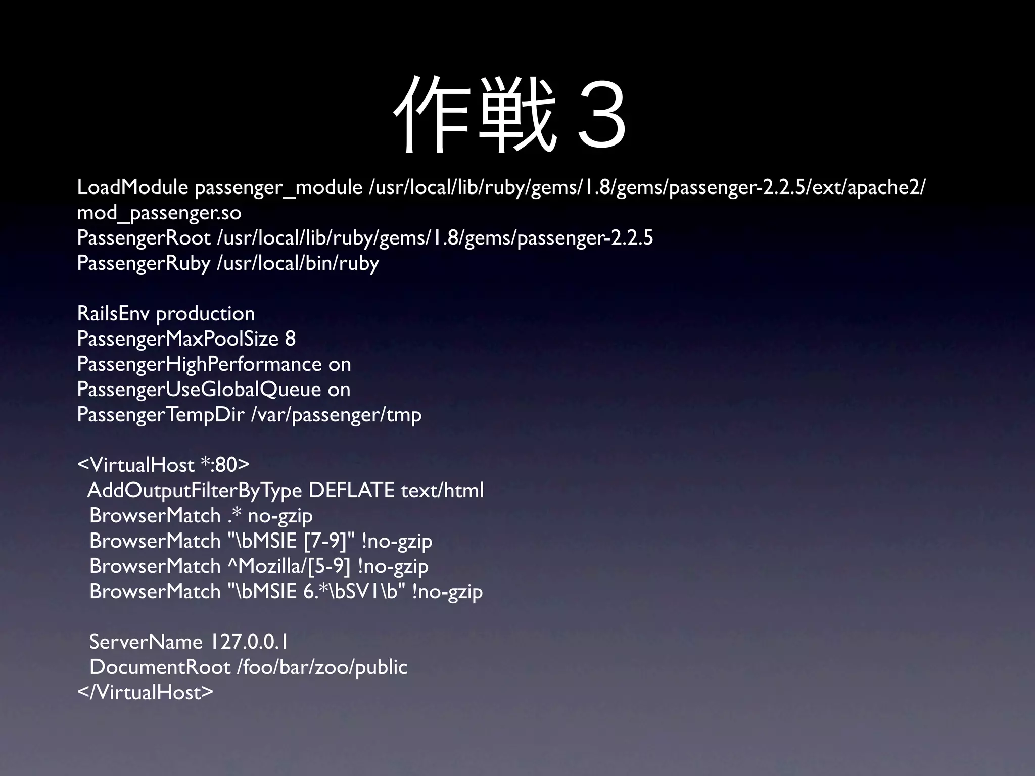 LoadModule passenger_module /usr/local/lib/ruby/gems/1.8/gems/passenger-2.2.5/ext/apache2/
mod_passenger.so
PassengerRoot /usr/local/lib/ruby/gems/1.8/gems/passenger-2.2.5
PassengerRuby /usr/local/bin/ruby

RailsEnv production
PassengerMaxPoolSize 8
PassengerHighPerformance on
PassengerUseGlobalQueue on
PassengerTempDir /var/passenger/tmp

<VirtualHost *:80>
 AddOutputFilterByType DEFLATE text/html
 BrowserMatch .* no-gzip
 BrowserMatch "bMSIE [7-9]" !no-gzip
 BrowserMatch ^Mozilla/[5-9] !no-gzip
 BrowserMatch "bMSIE 6.*bSV1b" !no-gzip

 ServerName 127.0.0.1
 DocumentRoot /foo/bar/zoo/public
</VirtualHost>
 
