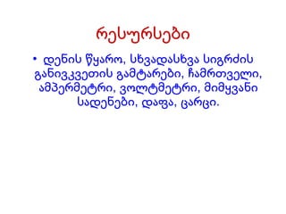 რესურსები დენის წყარო, სხვადასხვა სიგრძის განივკვეთის გამტარები, ჩამრთველი, ამპერმეტრი, ვოლტმეტრი, მიმყვანი სადენები, დაფა, ცარცი. 